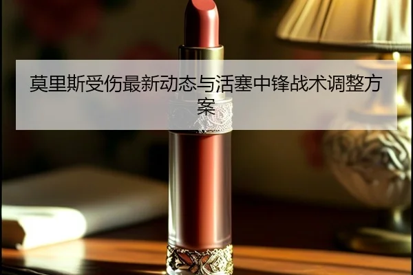 莫里斯受伤最新动态与活塞中锋战术调整方案